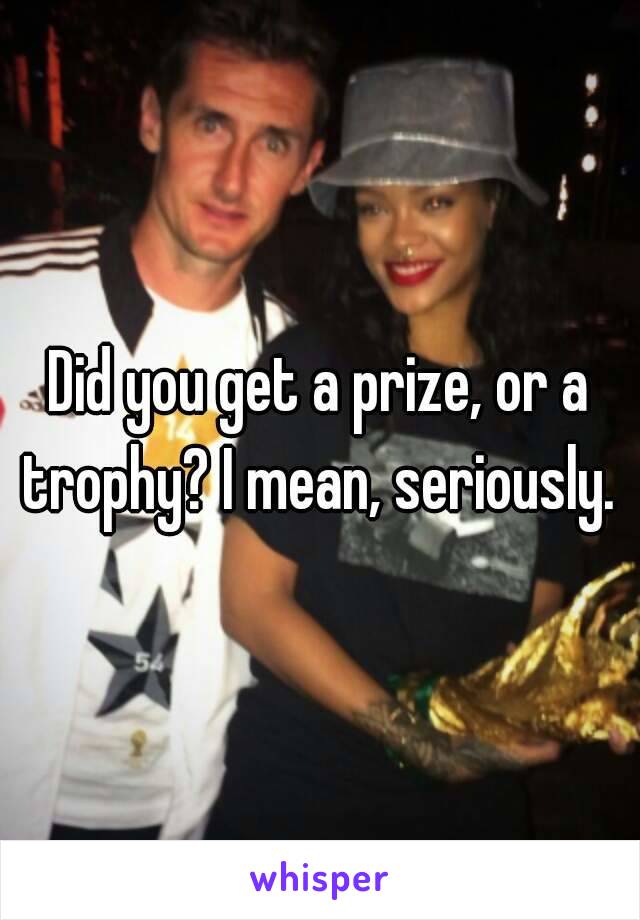 Did you get a prize, or a trophy? I mean, seriously. 