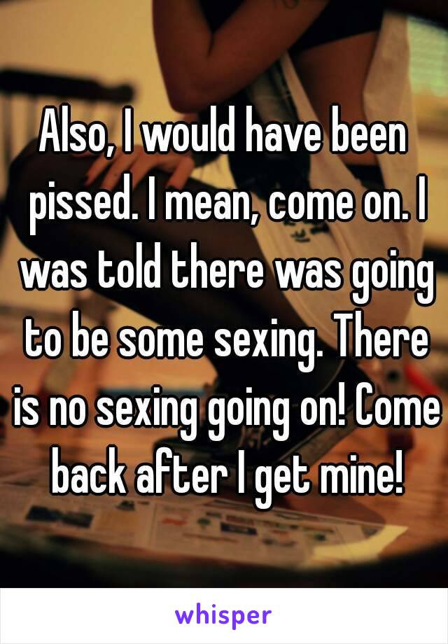 Also, I would have been pissed. I mean, come on. I was told there was going to be some sexing. There is no sexing going on! Come back after I get mine!