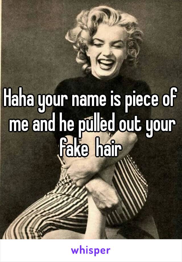 Haha your name is piece of me and he pulled out your fake  hair 