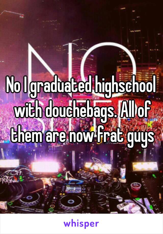 No I graduated highschool with douchebags. All of them are now frat guys