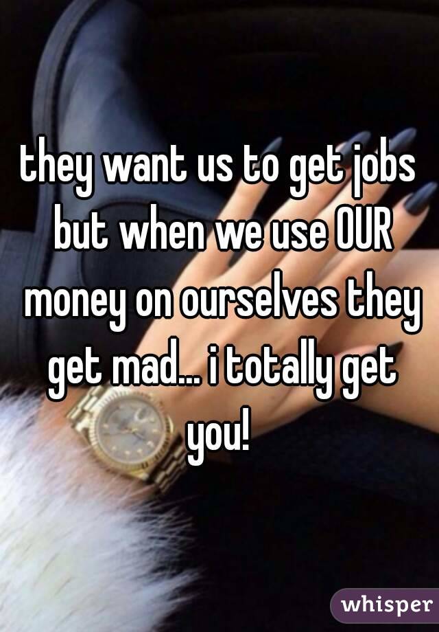 they want us to get jobs but when we use OUR money on ourselves they get mad... i totally get you! 