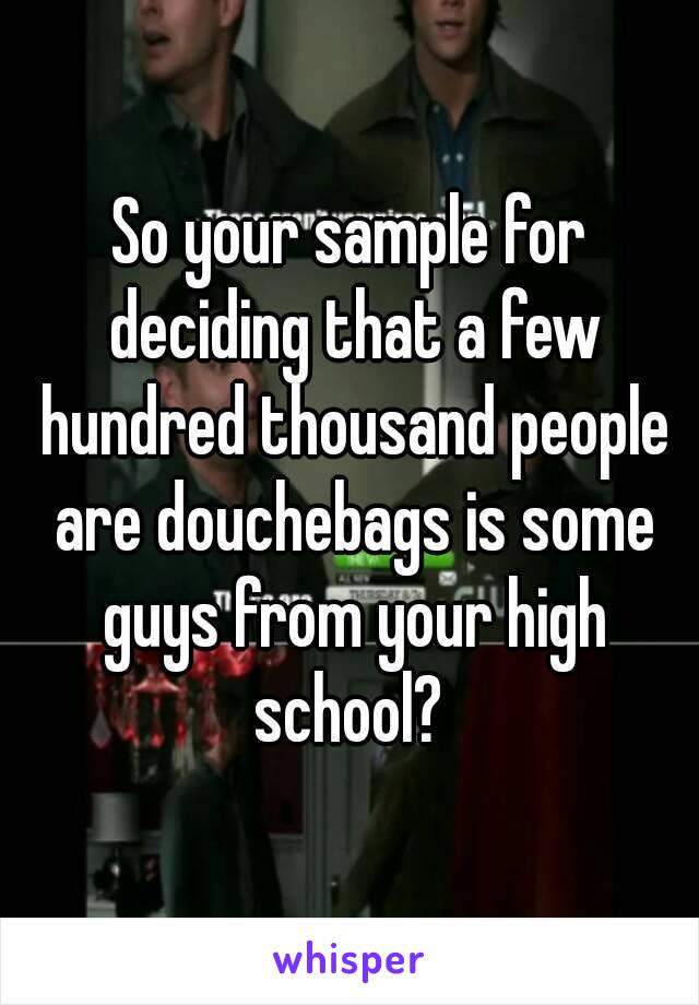 So your sample for deciding that a few hundred thousand people are douchebags is some guys from your high school? 