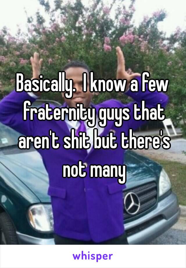 Basically.  I know a few fraternity guys that aren't shit but there's not many