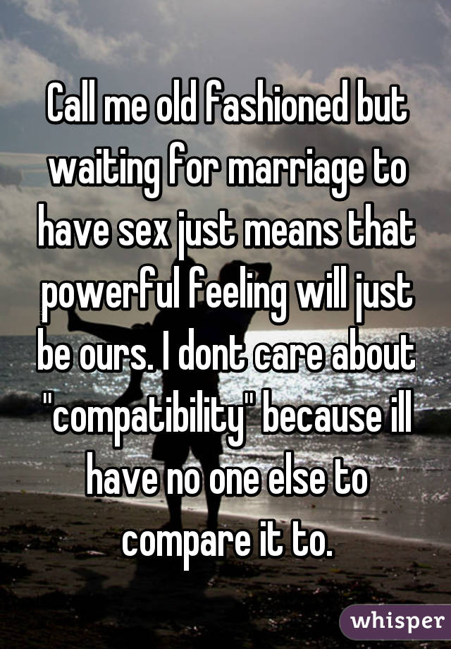 Call me old fashioned but waiting for marriage to have sex just means that powerful feeling will just be ours. I dont care about "compatibility" because ill have no one else to compare it to.