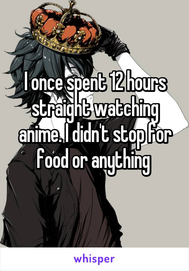 I once spent 12 hours straight watching anime. I didn't stop for food or anything 
