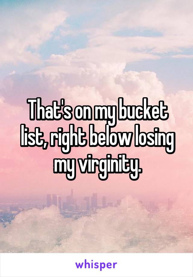That's on my bucket list, right below losing my virginity.
