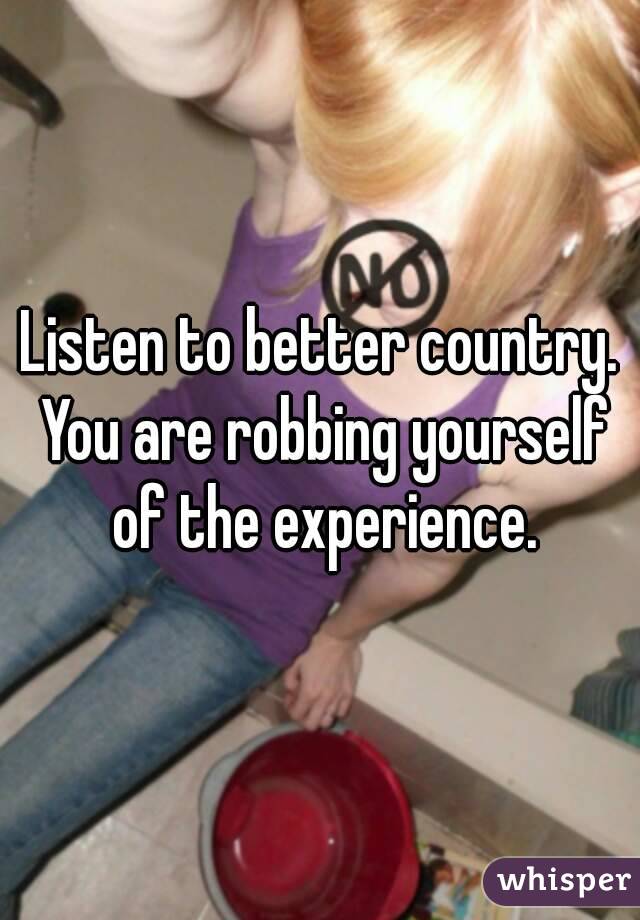 Listen to better country. You are robbing yourself of the experience.