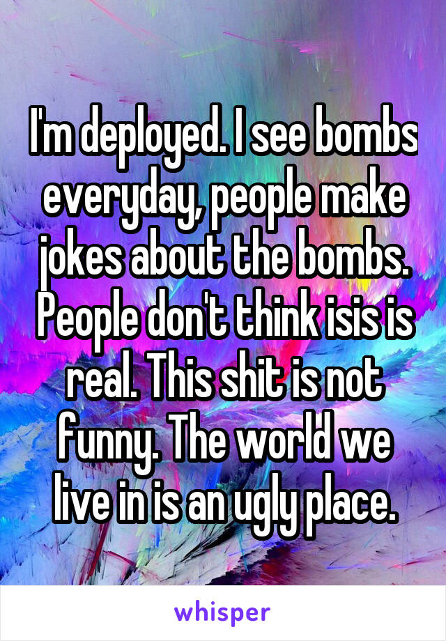 I'm deployed. I see bombs everyday, people make jokes about the bombs. People don't think isis is real. This shit is not funny. The world we live in is an ugly place.