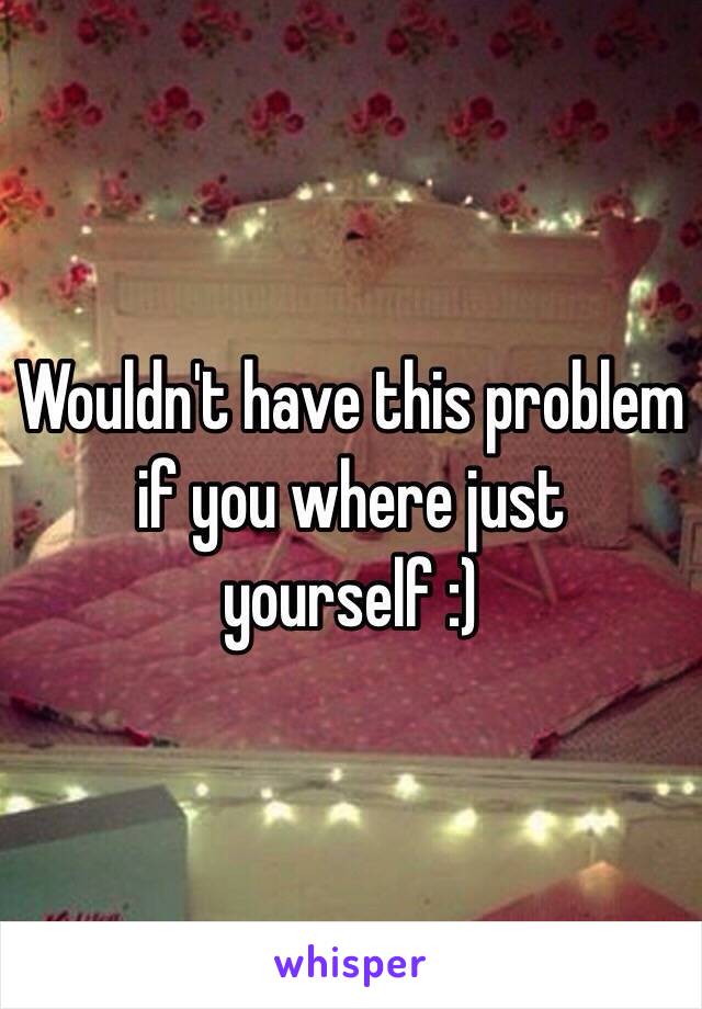 Wouldn't have this problem if you where just yourself :) 
