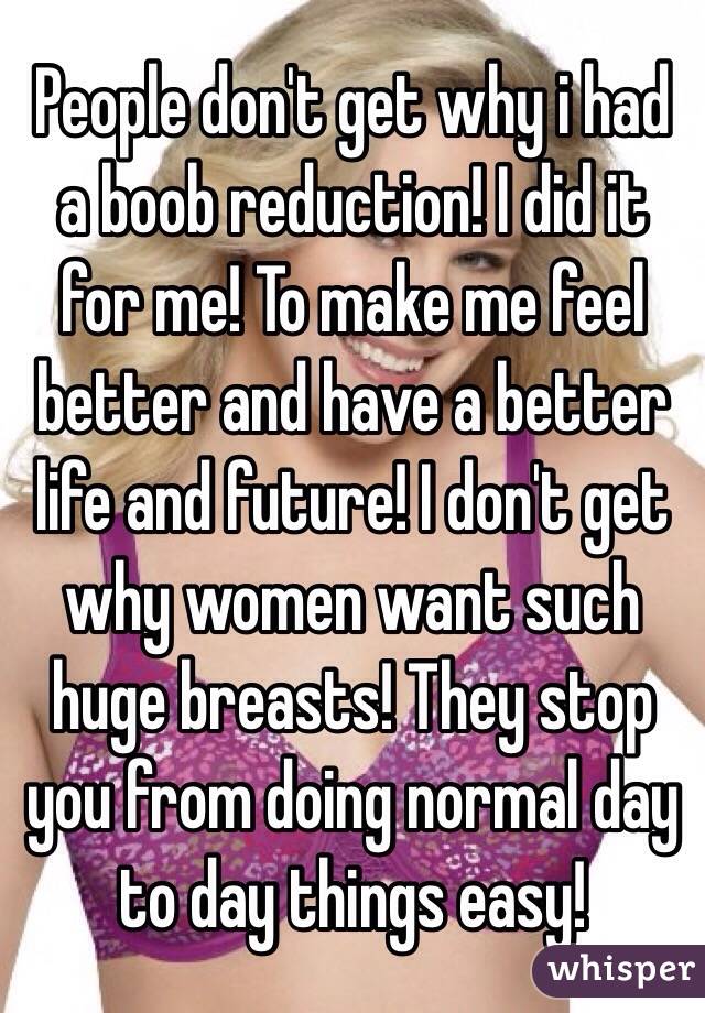 People don't get why i had a boob reduction! I did it for me! To make me feel better and have a better life and future! I don't get why women want such huge breasts! They stop you from doing normal day to day things easy!