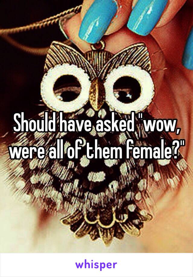Should have asked "wow, were all of them female?"
