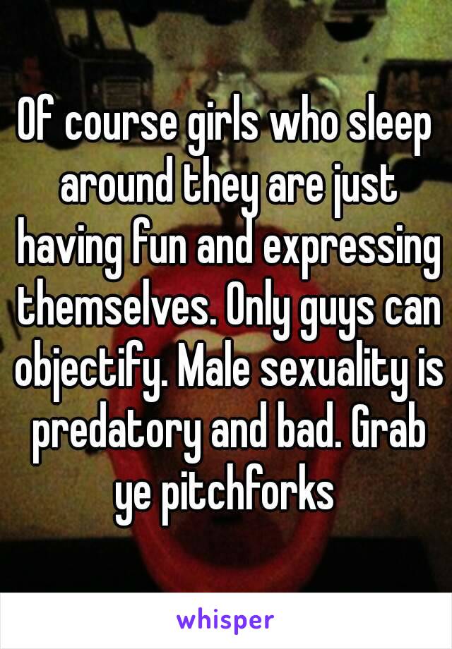 Of course girls who sleep around they are just having fun and expressing themselves. Only guys can objectify. Male sexuality is predatory and bad. Grab ye pitchforks 