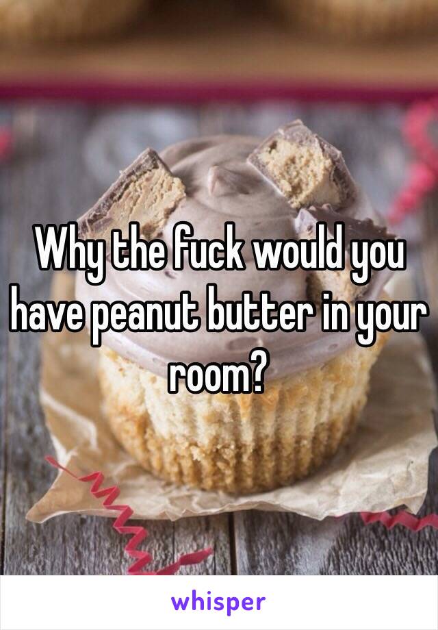Why the fuck would you have peanut butter in your room? 