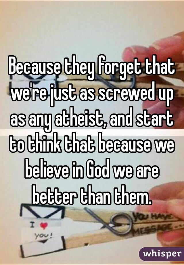 Because they forget that we're just as screwed up as any atheist, and start to think that because we believe in God we are better than them.