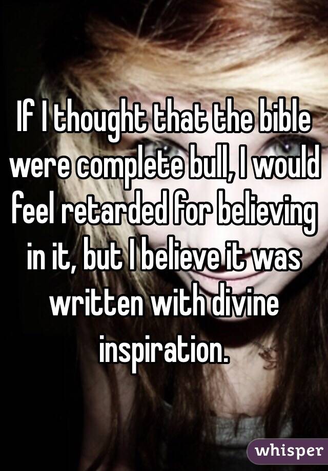 If I thought that the bible were complete bull, I would feel retarded for believing in it, but I believe it was written with divine inspiration.