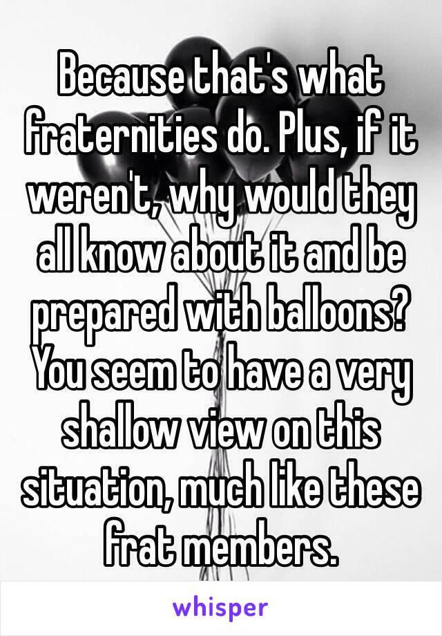 Because that's what fraternities do. Plus, if it weren't, why would they all know about it and be prepared with balloons?
You seem to have a very shallow view on this situation, much like these frat members.