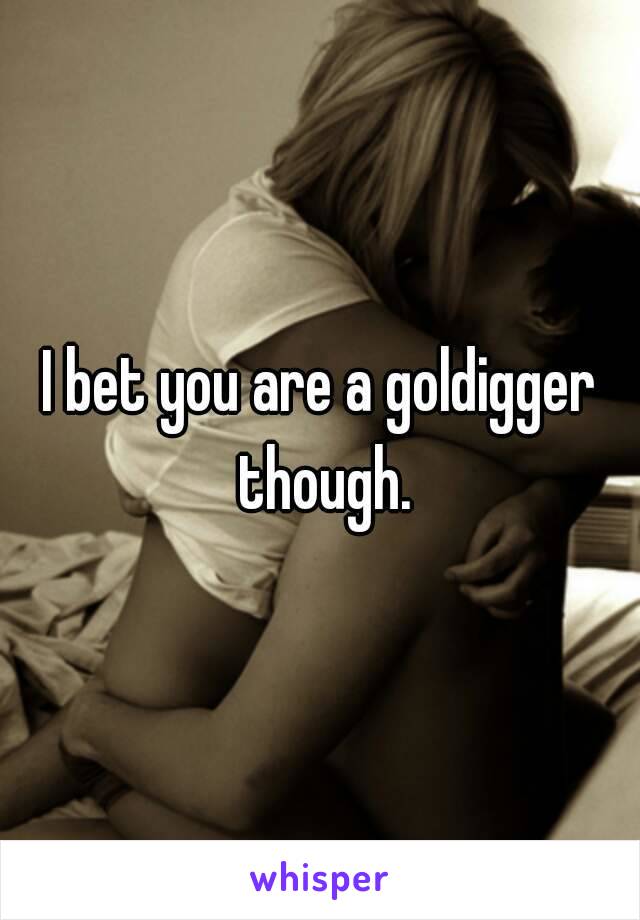 I bet you are a goldigger though.
