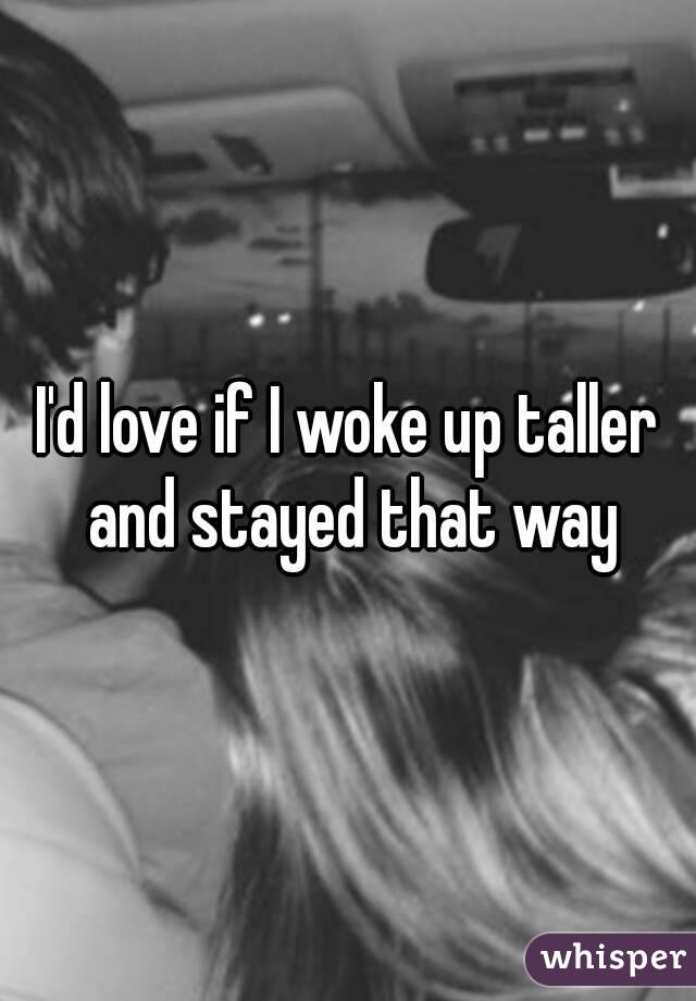 I'd love if I woke up taller and stayed that way