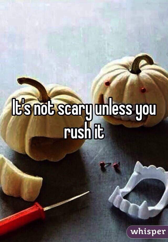 It's not scary unless you rush it