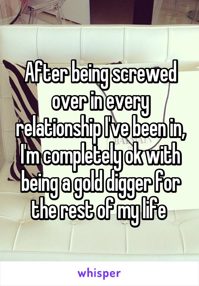 After being screwed over in every relationship I've been in, I'm completely ok with being a gold digger for the rest of my life 