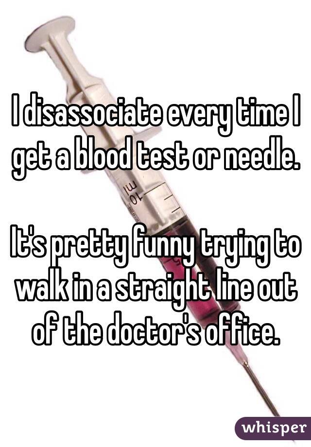 I disassociate every time I get a blood test or needle. 

It's pretty funny trying to walk in a straight line out of the doctor's office. 