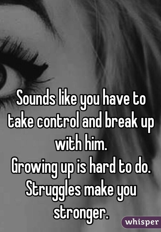 Sounds like you have to take control and break up with him. 
Growing up is hard to do. 
Struggles make you stronger. 