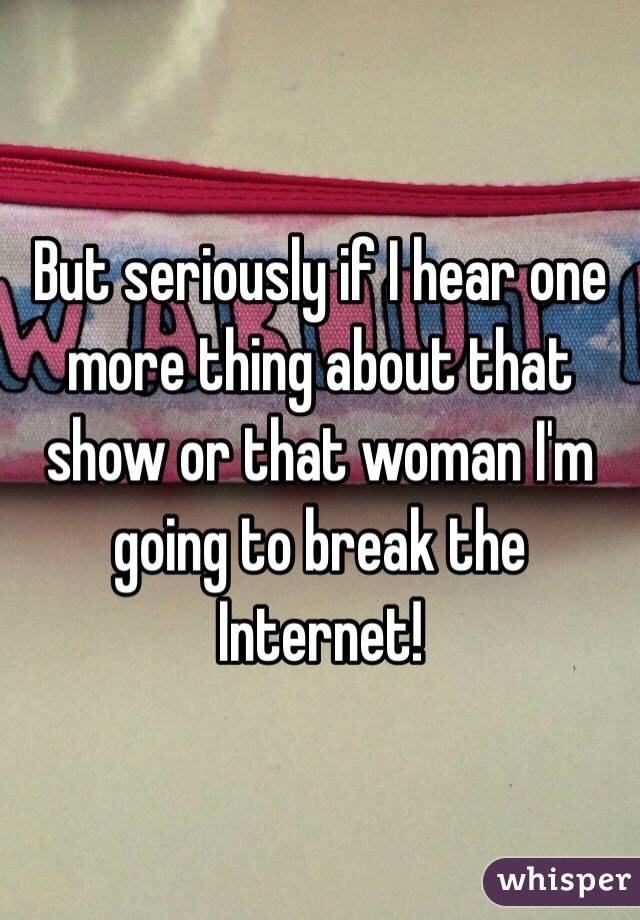 But seriously if I hear one more thing about that show or that woman I'm going to break the Internet!