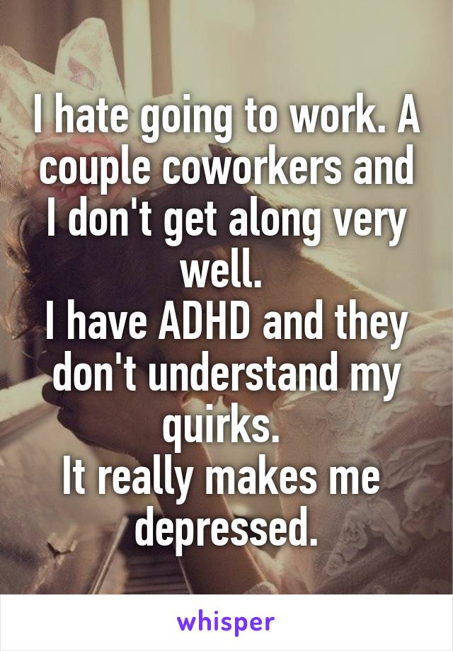 I hate going to work. A couple coworkers and I don't get along very well. 
I have ADHD and they don't understand my quirks. 
It really makes me 
depressed.