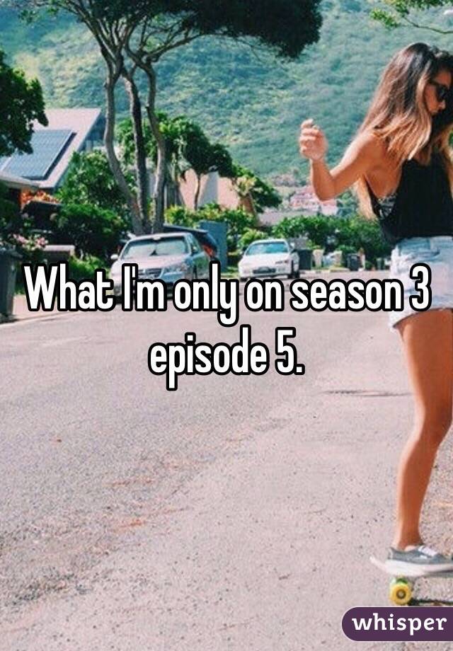 What I'm only on season 3 episode 5.      