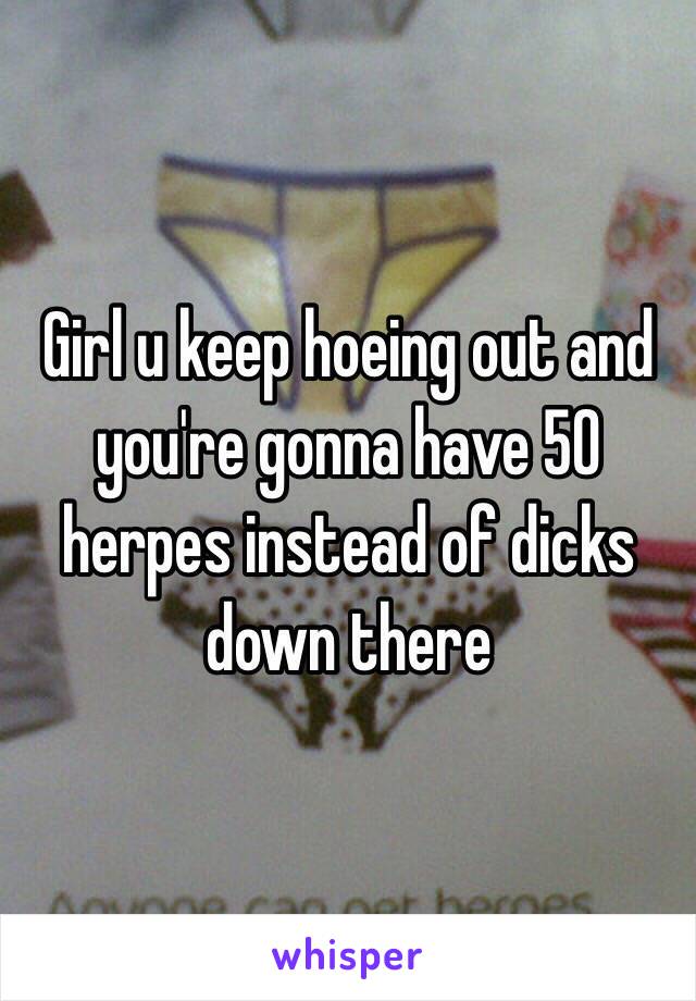 Girl u keep hoeing out and you're gonna have 50 herpes instead of dicks down there