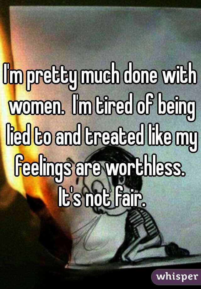 I'm pretty much done with women.  I'm tired of being lied to and treated like my feelings are worthless.  It's not fair.