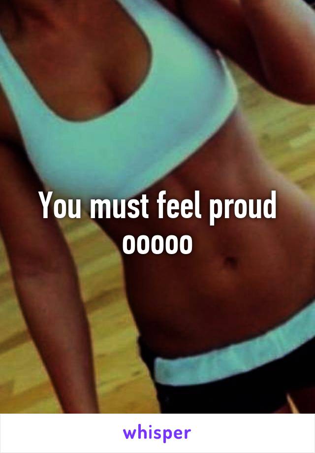 You must feel proud ooooo