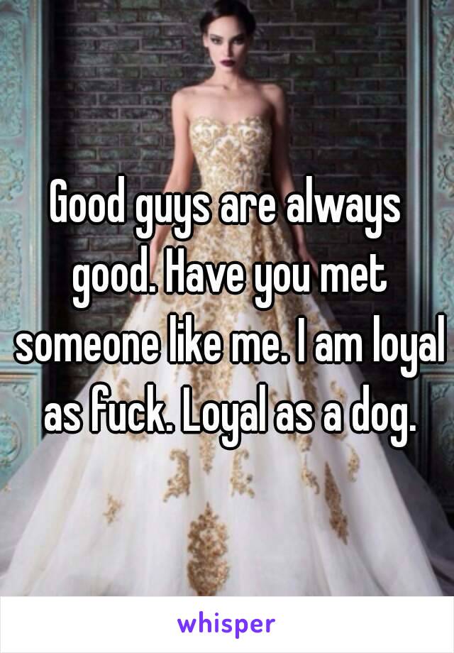 Good guys are always good. Have you met someone like me. I am loyal as fuck. Loyal as a dog.