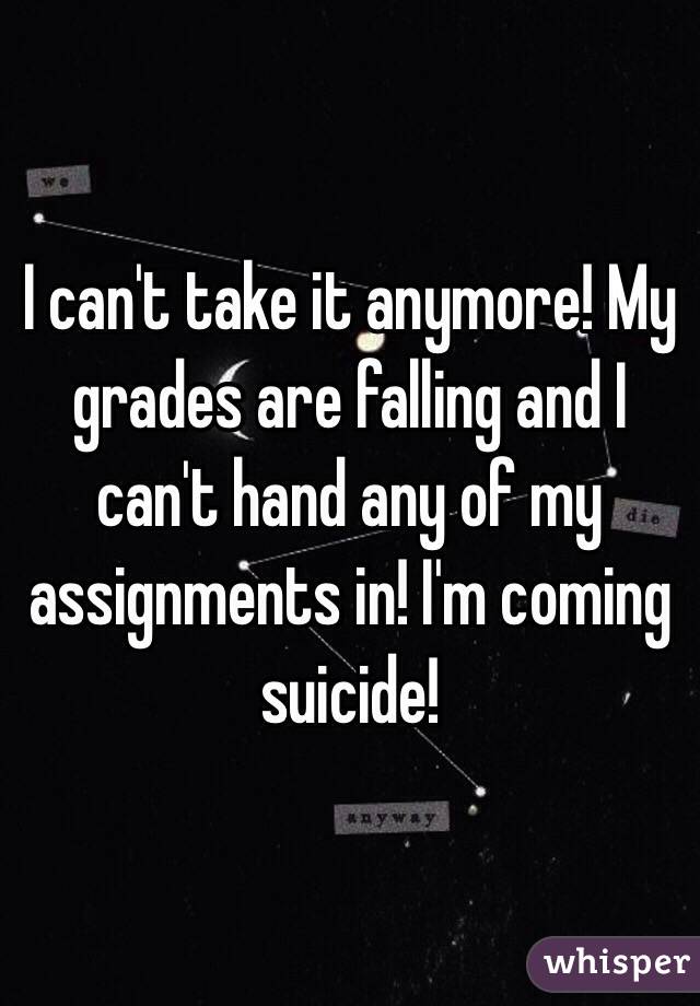 I can't take it anymore! My grades are falling and I can't hand any of my assignments in! I'm coming suicide!