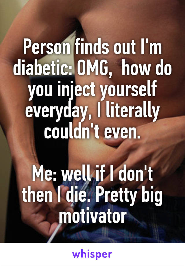 Person finds out I'm diabetic: OMG,  how do you inject yourself everyday, I literally couldn't even.

Me: well if I don't then I die. Pretty big motivator