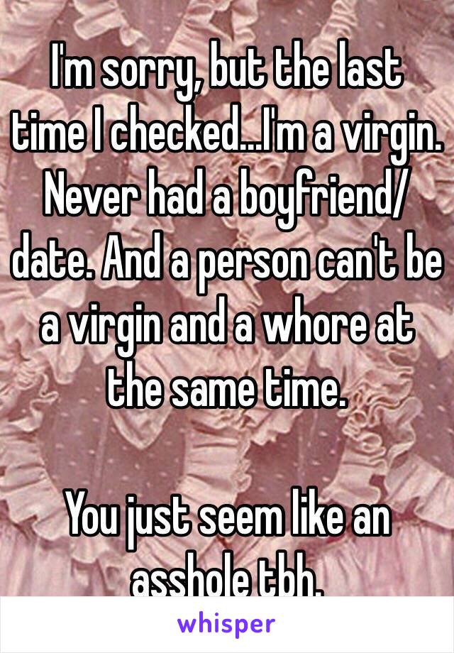 I'm sorry, but the last time I checked...I'm a virgin. Never had a boyfriend/date. And a person can't be a virgin and a whore at the same time.

You just seem like an asshole tbh.