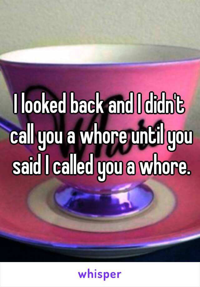 I looked back and I didn't call you a whore until you said I called you a whore.