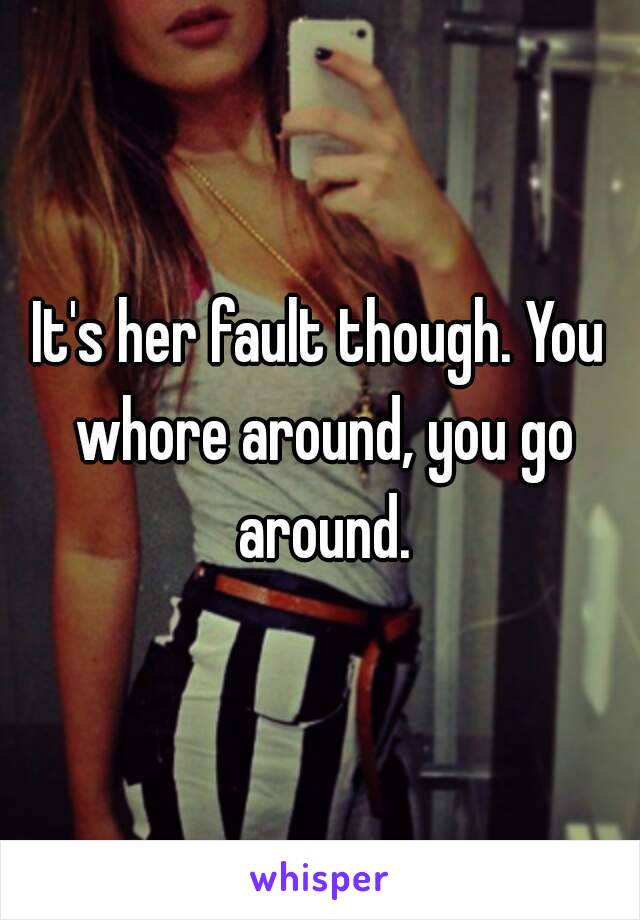 It's her fault though. You whore around, you go around.