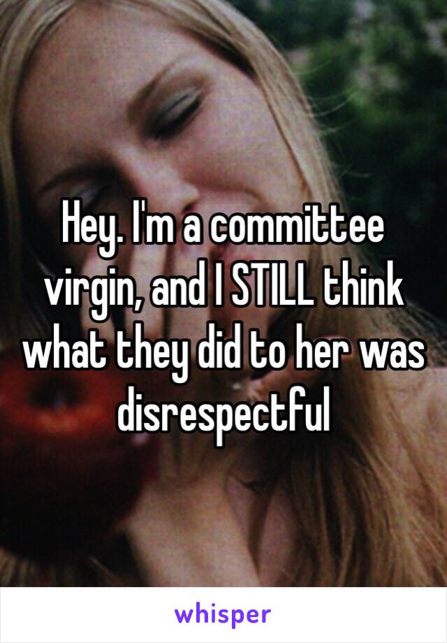 Hey. I'm a committee virgin, and I STILL think what they did to her was disrespectful 