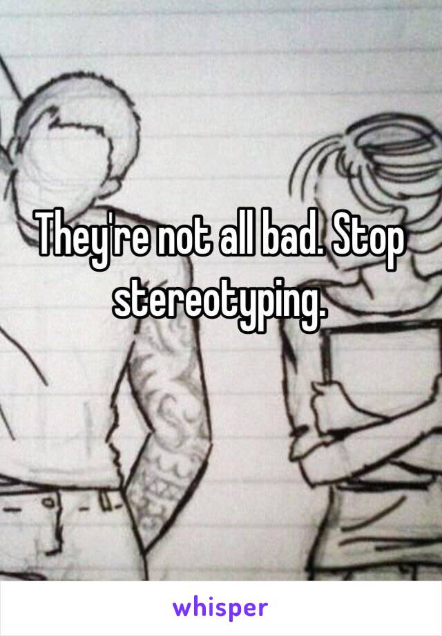 They're not all bad. Stop stereotyping. 