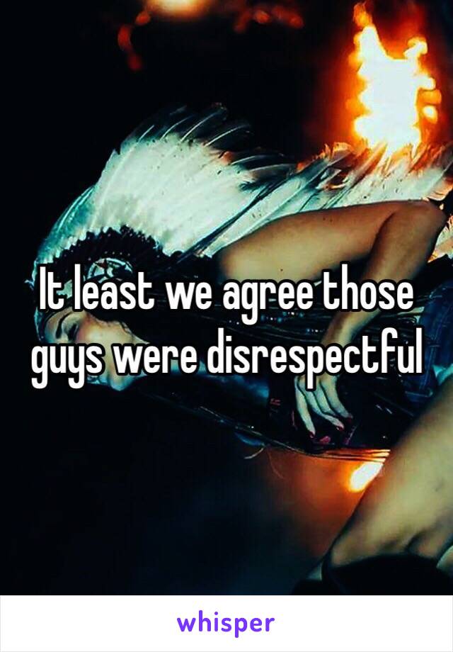 It least we agree those guys were disrespectful 