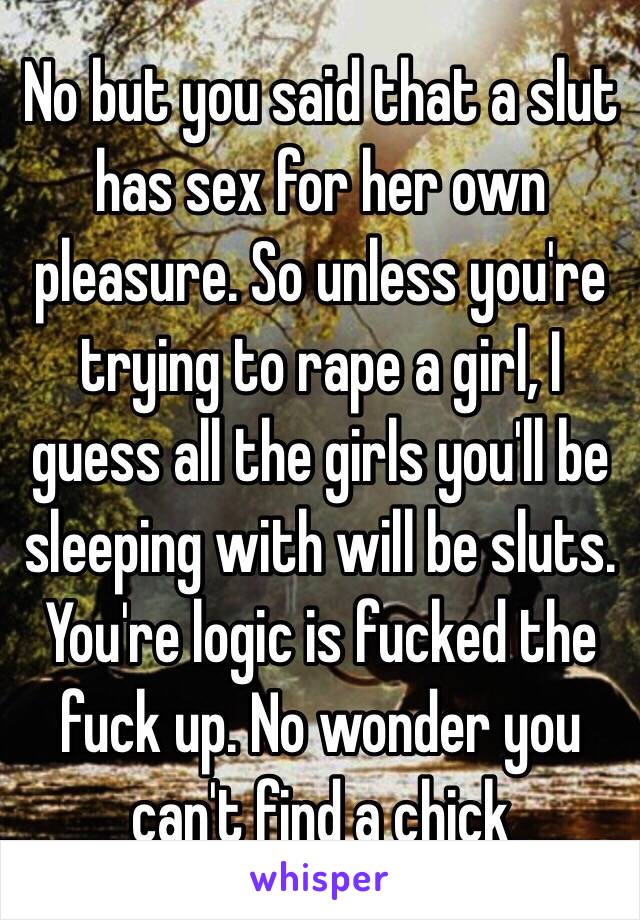 No but you said that a slut has sex for her own pleasure. So unless you're trying to rape a girl, I guess all the girls you'll be sleeping with will be sluts.
You're logic is fucked the fuck up. No wonder you can't find a chick