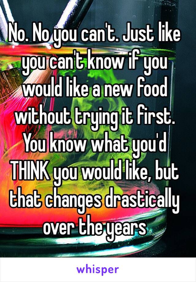 No. No you can't. Just like you can't know if you would like a new food without trying it first. You know what you'd THINK you would like, but that changes drastically over the years 