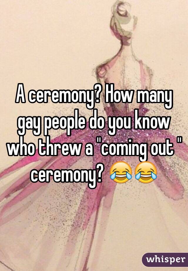 A ceremony? How many gay people do you know who threw a "coming out " ceremony? 😂😂