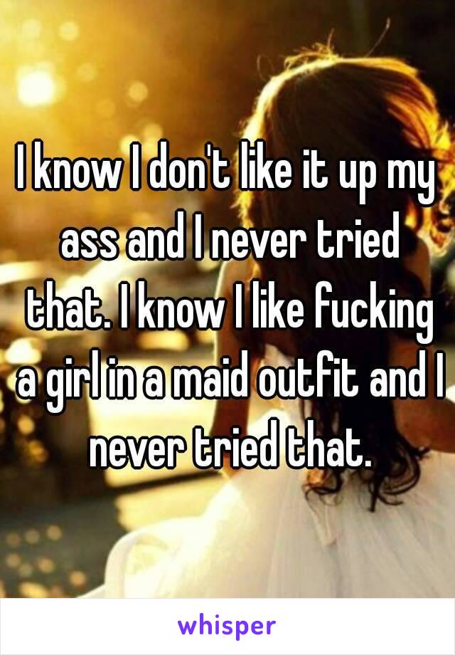 I know I don't like it up my ass and I never tried that. I know I like fucking a girl in a maid outfit and I never tried that.