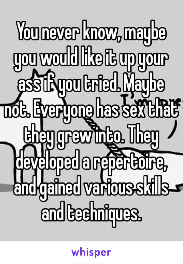 You never know, maybe you would like it up your ass if you tried. Maybe not. Everyone has sex that they grew into. They developed a repertoire, and gained various skills and techniques. 