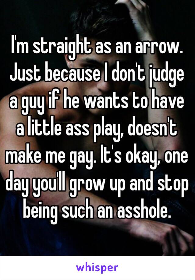 I'm straight as an arrow. Just because I don't judge a guy if he wants to have a little ass play, doesn't make me gay. It's okay, one day you'll grow up and stop being such an asshole. 