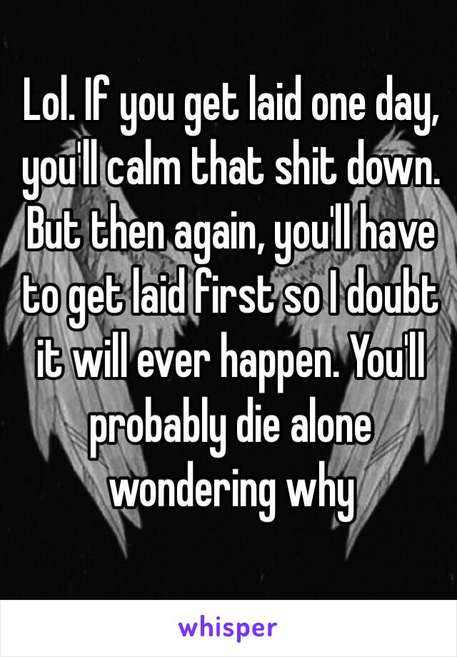 Lol. If you get laid one day, you'll calm that shit down. But then again, you'll have to get laid first so I doubt it will ever happen. You'll probably die alone wondering why