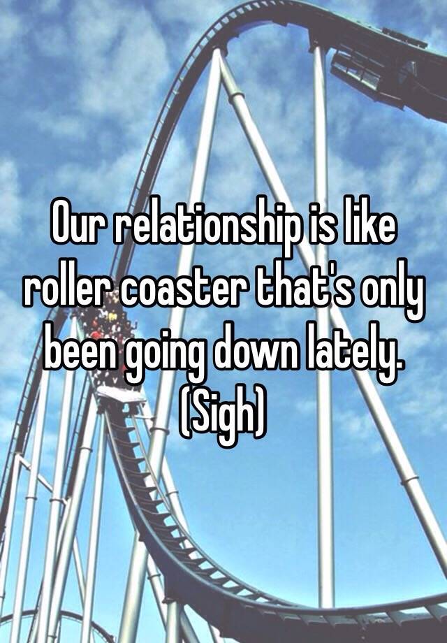 Our relationship is like roller coaster that s only been going