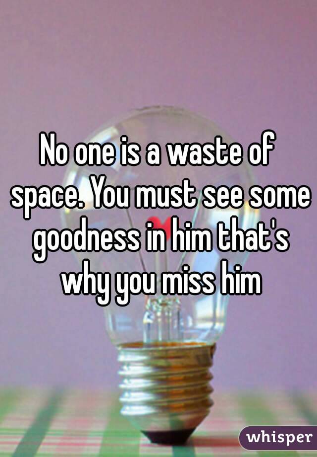 No one is a waste of space. You must see some goodness in him that's why you miss him